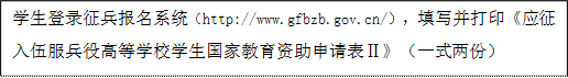 學生登錄征兵報名系統(http://www.gfbzb.gov.cn/),填寫并打印《應征入伍服兵役高等學校學生國家教育資助申請表Ⅱ》(一式兩份)