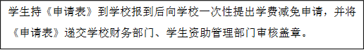 學生持《申請表》到學校報到后向學校一次性提出學費減免申請,并將《申請表》遞交學校財務部門、學生資助管理部門審核蓋章。